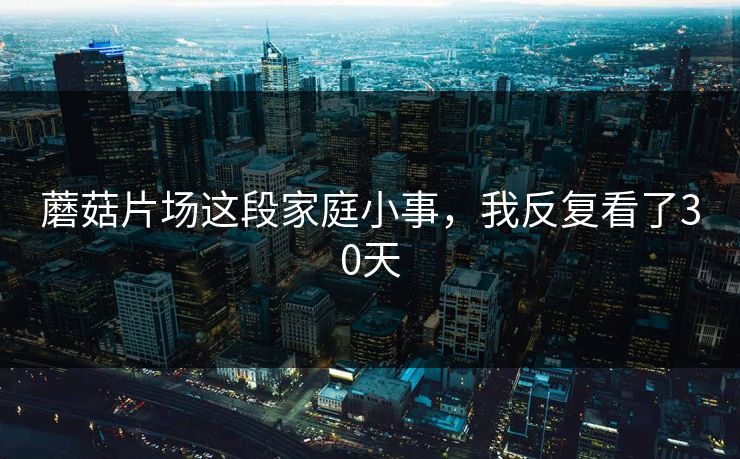 蘑菇片场这段家庭小事，我反复看了30天
