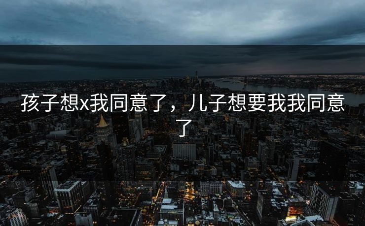 孩子想x我同意了，儿子想要我我同意了