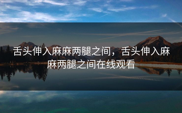 舌头伸入麻麻两腿之间，舌头伸入麻麻两腿之间在线观看