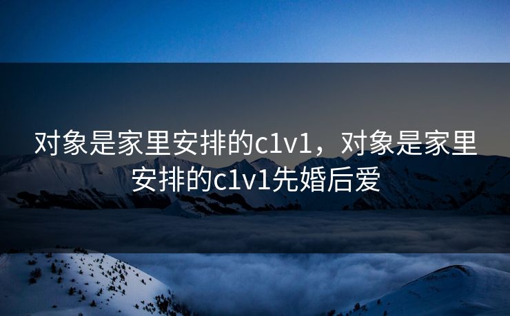 对象是家里安排的c1v1，对象是家里安排的c1v1先婚后爱