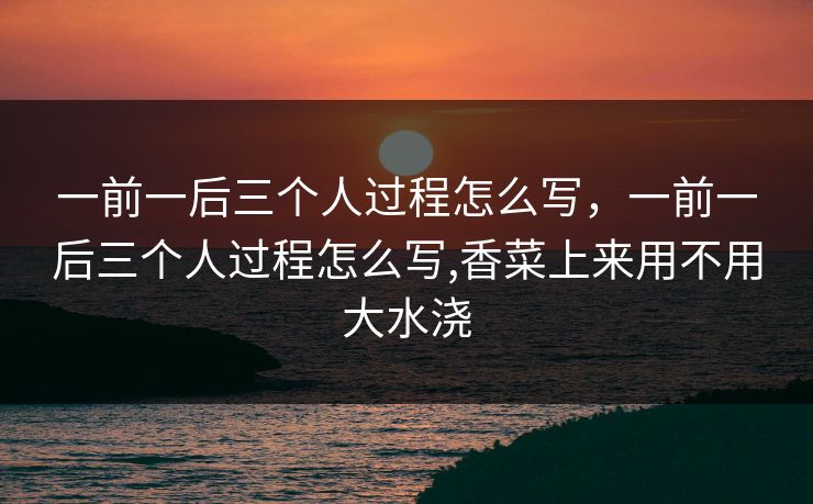 一前一后三个人过程怎么写，一前一后三个人过程怎么写,香菜上来用不用大水浇