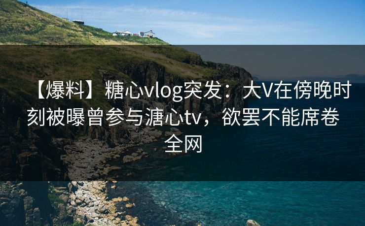 【爆料】糖心vlog突发：大V在傍晚时刻被曝曾参与溏心tv，欲罢不能席卷全网
