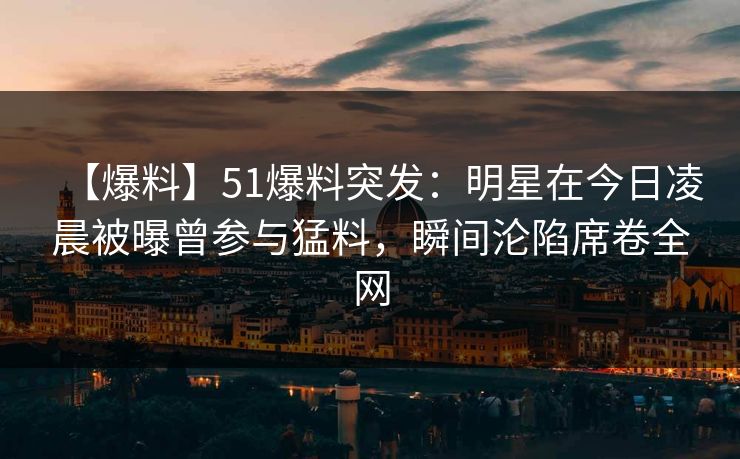 【爆料】51爆料突发：明星在今日凌晨被曝曾参与猛料，瞬间沦陷席卷全网