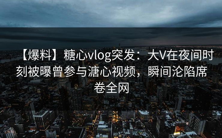 【爆料】糖心vlog突发：大V在夜间时刻被曝曾参与溏心视频，瞬间沦陷席卷全网