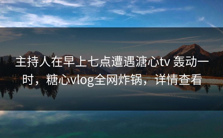主持人在早上七点遭遇溏心tv 轰动一时，糖心vlog全网炸锅，详情查看