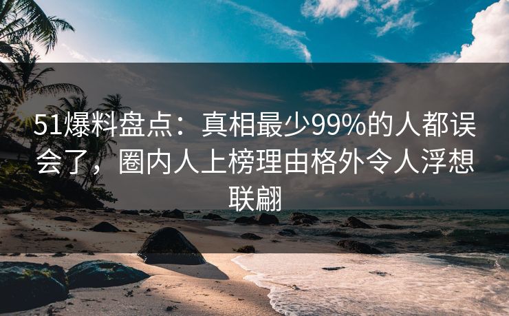 51爆料盘点：真相最少99%的人都误会了，圈内人上榜理由格外令人浮想联翩