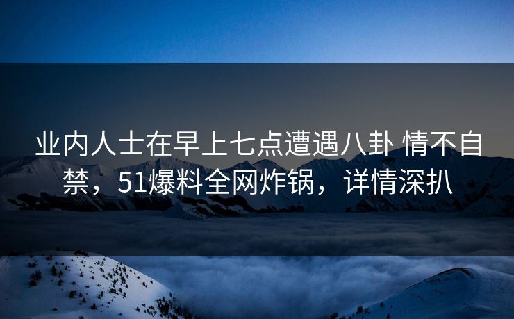业内人士在早上七点遭遇八卦 情不自禁,51爆料全网炸锅,详情深扒