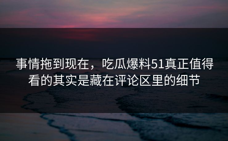 事情拖到现在，吃瓜爆料51真正值得看的其实是藏在评论区里的细节