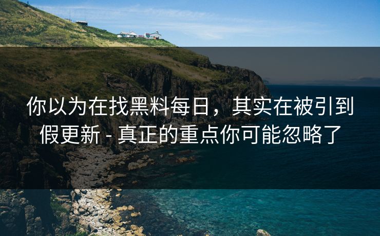 你以为在找黑料每日，其实在被引到假更新 - 真正的重点你可能忽略了