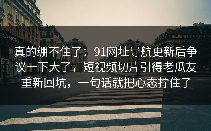 真的绷不住了：91网址导航更新后争议一下大了，短视频切片引得老瓜友重新回坑，一句话就把心态拧住了