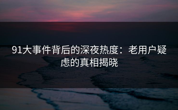 91大事件背后的深夜热度：老用户疑虑的真相揭晓