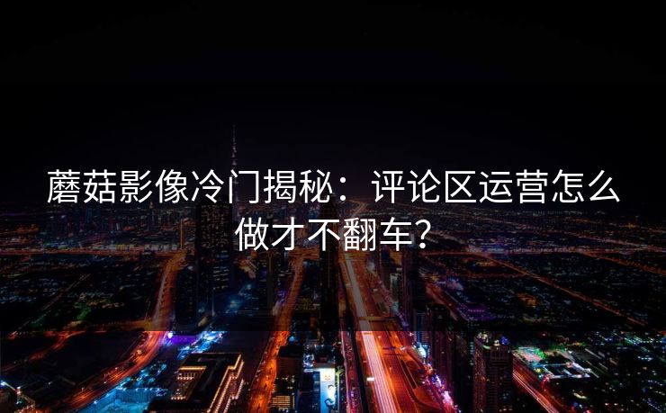 蘑菇影像冷门揭秘:评论区运营怎么做才不翻车?