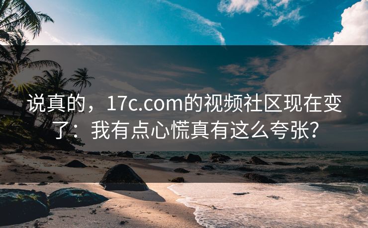 说真的,17c.com的视频社区现在变了:我有点心慌真有这么夸张?