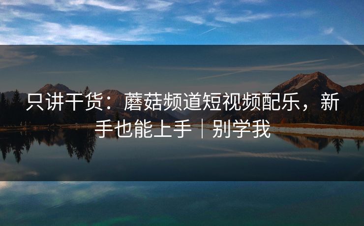 只讲干货:蘑菇频道短视频配乐,新手也能上手|别学我