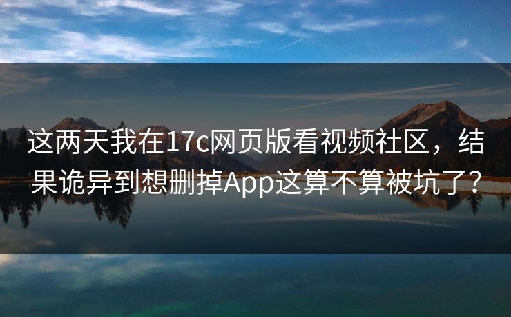 这两天我在17c网页版看视频社区，结果诡异到想删掉App这算不算被坑了？