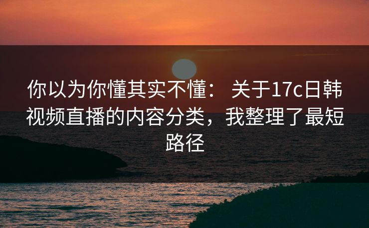 你以为你懂其实不懂: 关于17c日韩视频直播的内容分类,我整理了最短路径