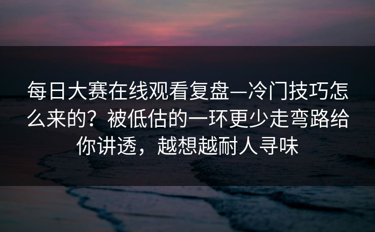 每日大赛在线观看复盘—冷门技巧怎么来的？被低估的一环更少走弯路给你讲透，越想越耐人寻味