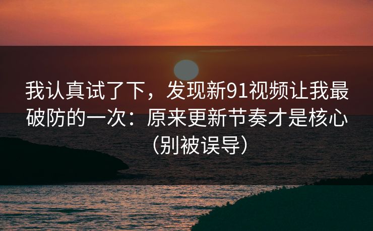 我认真试了下,发现新91视频让我最破防的一次:原来更新节奏才是核心(别被误导)