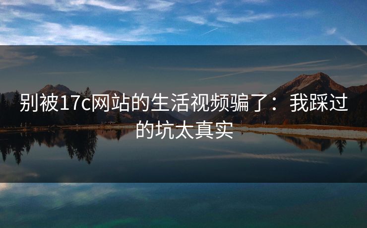 别被17c网站的生活视频骗了：我踩过的坑太真实