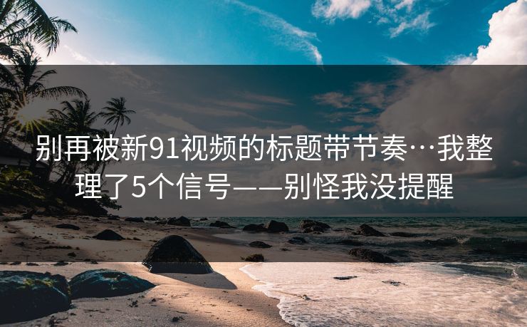 别再被新91视频的标题带节奏…我整理了5个信号——别怪我没提醒