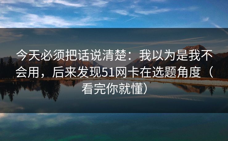 今天必须把话说清楚：我以为是我不会用，后来发现51网卡在选题角度（看完你就懂）