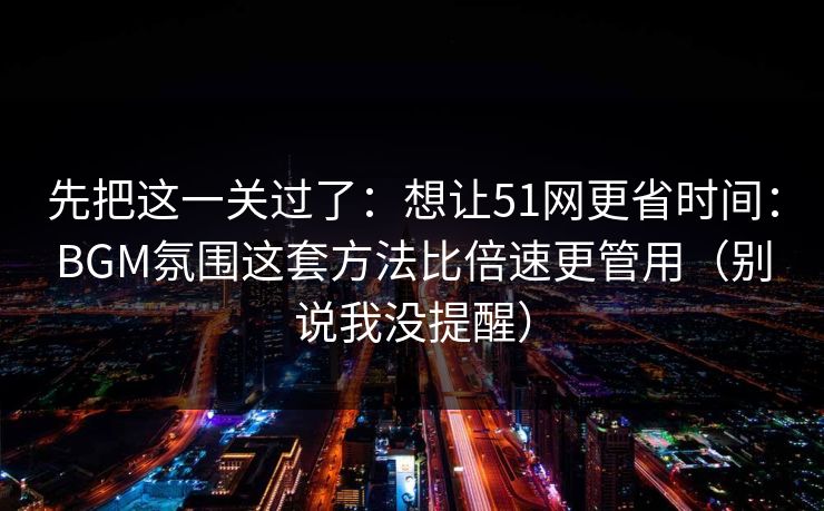 先把这一关过了：想让51网更省时间：BGM氛围这套方法比倍速更管用（别说我没提醒）