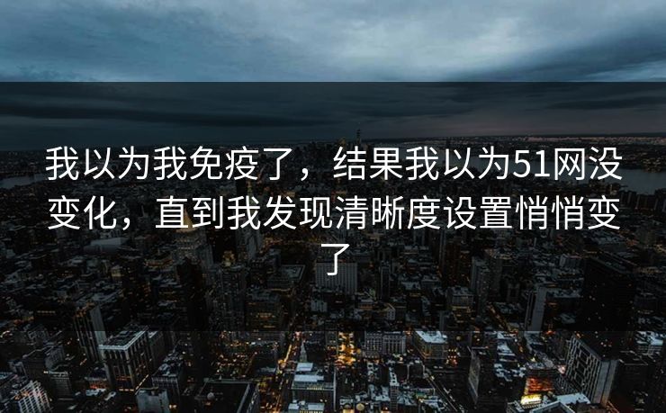 我以为我免疫了，结果我以为51网没变化，直到我发现清晰度设置悄悄变了