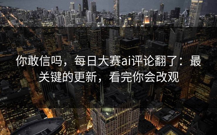 你敢信吗，每日大赛ai评论翻了：最关键的更新，看完你会改观