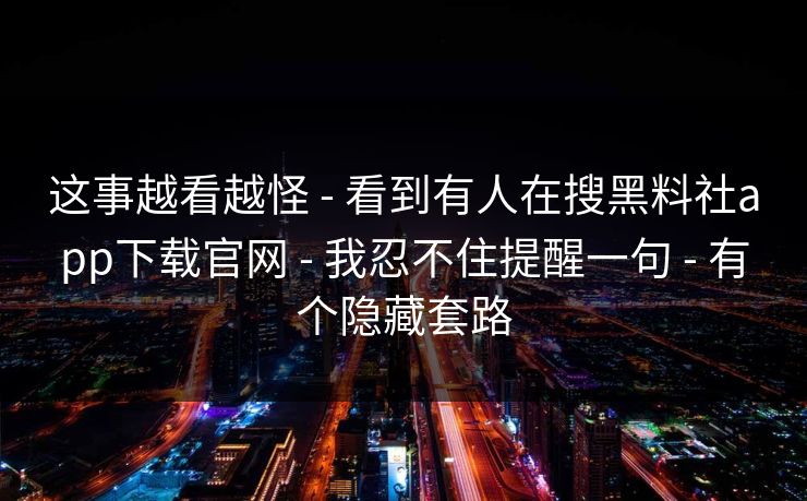 这事越看越怪 - 看到有人在搜黑料社app下载官网 - 我忍不住提醒一句 - 有个隐藏套路