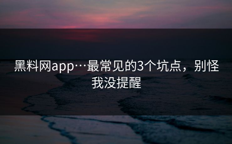 黑料网app…最常见的3个坑点，别怪我没提醒