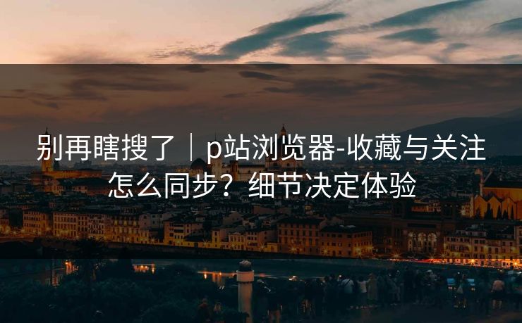 别再瞎搜了｜p站浏览器-收藏与关注怎么同步？细节决定体验