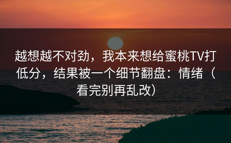 越想越不对劲，我本来想给蜜桃TV打低分，结果被一个细节翻盘：情绪（看完别再乱改）