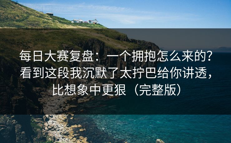 每日大赛复盘：一个拥抱怎么来的？看到这段我沉默了太拧巴给你讲透，比想象中更狠（完整版）