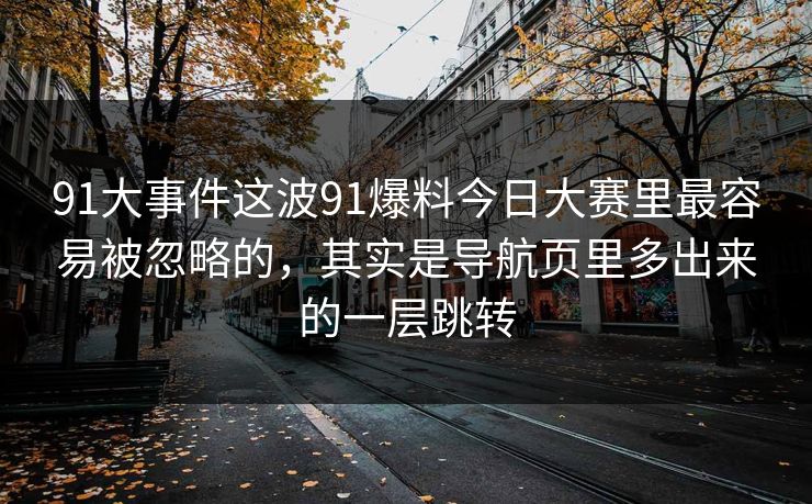 91大事件这波91爆料今日大赛里最容易被忽略的，其实是导航页里多出来的一层跳转