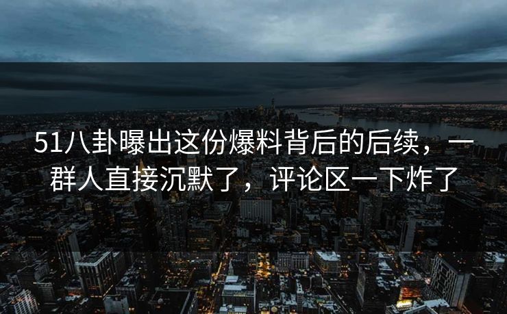 51八卦曝出这份爆料背后的后续，一群人直接沉默了，评论区一下炸了