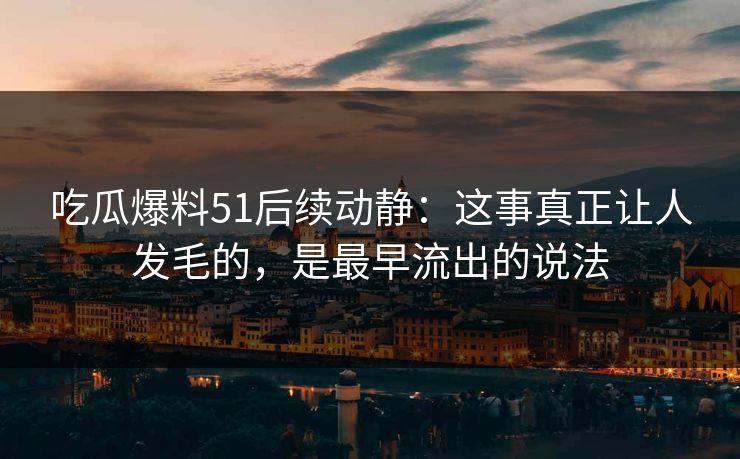 吃瓜爆料51后续动静：这事真正让人发毛的，是最早流出的说法
