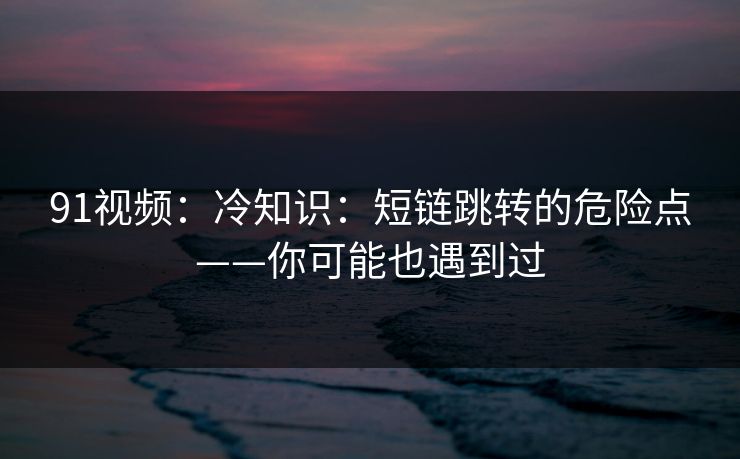 91视频：冷知识：短链跳转的危险点——你可能也遇到过