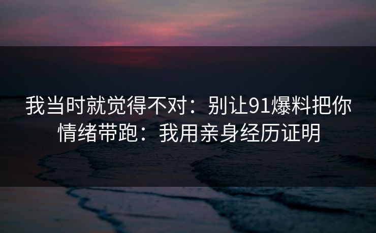 我当时就觉得不对:别让91爆料把你情绪带跑:我用亲身经历证明 我当时就觉得不对:别让91爆料把你情绪带跑:我用亲身经历证明