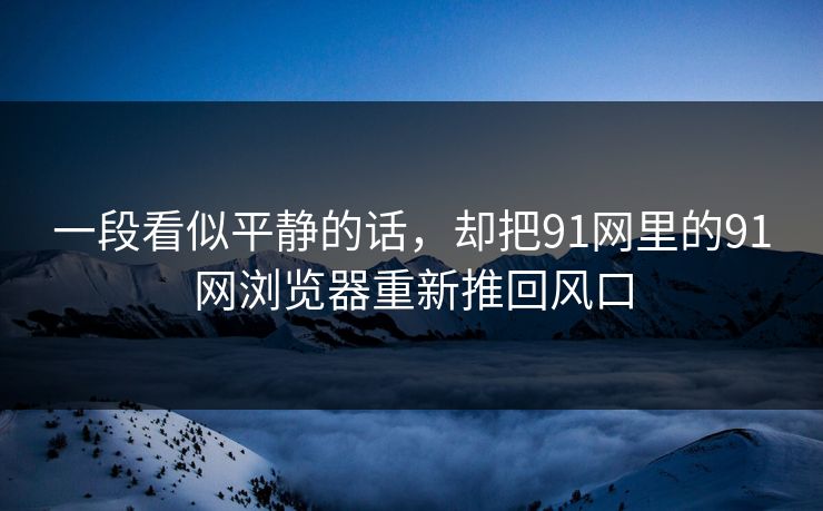 一段看似平静的话，却把91网里的91网浏览器重新推回风口